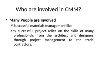Who are involved in CMM?
• Many People are Involved
Successful materials management like
any successful project relies on the skills of many
professionals from the architect and designers
through project management to the trade
contractors.
 