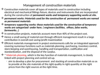 Management of construction materials
 Construction materials cover all types of materials used in construction including
electrical and mechanical fittings fixture, devices and instruments that are incorporated
during the construction of permanent works and temporary supporting works at site.
 permanent works: Materials used for the construction of permanent works are named
as permanent materials
 temporary supporting works: those materials used for the construction of temporary
works are categorized under here. ( engineers facilities, offices, false works,
formworks…)
 In construction projects, materials account more than 40% of the project cost.
 Hence a small saving of material cost through efficient management result in a large
contribution in overall cost saving/profit maximization
 Efficient materials management in project environments calls for an integrated approach
covering numerous functions such as materials planning, purchasing, inventory control,
store-keeping and warehousing, handling and transportation, codification and
standardization, and the disposal of the surplus.
 * Materials planning, which is the key function of materials management, is closely
linked with project planning and control set-up.
 aim to develop a plan for procurement and stocking of construction materials so as
to provide at the site materials of the right quality in right quantity at the right
prices from the right sources at the right time.
 
