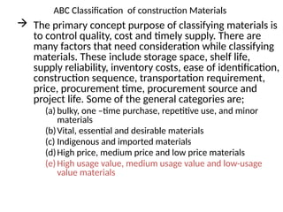 ABC Classification of construction Materials
 The primary concept purpose of classifying materials is
to control quality, cost and timely supply. There are
many factors that need consideration while classifying
materials. These include storage space, shelf life,
supply reliability, inventory costs, ease of identification,
construction sequence, transportation requirement,
price, procurement time, procurement source and
project life. Some of the general categories are;
(a) bulky, one –time purchase, repetitive use, and minor
materials
(b)Vital, essential and desirable materials
(c) Indigenous and imported materials
(d)High price, medium price and low price materials
(e)High usage value, medium usage value and low-usage
value materials
 