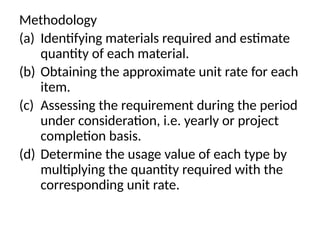 Methodology
(a) Identifying materials required and estimate
quantity of each material.
(b) Obtaining the approximate unit rate for each
item.
(c) Assessing the requirement during the period
under consideration, i.e. yearly or project
completion basis.
(d) Determine the usage value of each type by
multiplying the quantity required with the
corresponding unit rate.
 