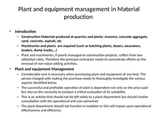 Plant and equipment management in Material
production
• Introduction
– Construction Materials produced at quarries and plants: masonry, concrete aggregate,
sand, concrete, asphalt, etc
– Machineries and plants are required (such as batching plants, dozers, excavators,
loaders, dump trucks,…)
– Plant and machineries, if poorly managed on construction projects, suffers from low
utilization rates. Therefore the principal contractor needs to concentrate efforts on the
removal of non-value-adding activities.
• Plant and equipment Management
– Considerable care is necessary when purchasing plant and equipment of any kind. The
person charged with making the purchase needs to thoroughly investigate the various
aspects identified below.
– The successful and profitable operation of plant is dependent not only on the price paid
but also on the necessity to conduct a critical evaluation of its suitability.
– This is an activity that should not be left solely to a plant department but should involve
consultation with the operational and user personnel.
– The plant department should not function in isolation or this will impact upon operational
effectiveness and efficiency.
 