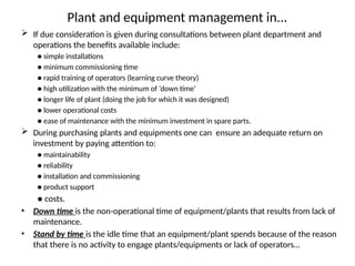 Plant and equipment management in...
 If due consideration is given during consultations between plant department and
operations the benefits available include:
● simple installations
● minimum commissioning time
● rapid training of operators (learning curve theory)
● high utilization with the minimum of ‘down time’
● longer life of plant (doing the job for which it was designed)
● lower operational costs
● ease of maintenance with the minimum investment in spare parts.
 During purchasing plants and equipments one can ensure an adequate return on
investment by paying attention to:
● maintainability
● reliability
● installation and commissioning
● product support
● costs.
• Down time is the non-operational time of equipment/plants that results from lack of
maintenance.
• Stand by time is the idle time that an equipment/plant spends because of the reason
that there is no activity to engage plants/equipments or lack of operators…
 