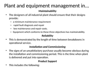 Plant and equipment management in...
Maintainability
• The designers of all industrial plant should ensure that their designs
provide:
– a minimum maintenance requirement
– rapid fault diagnosis and repair
– low maintenance and repair costs.
– Equipment which conforms to these three objectives has maintainability.
Reliability
• This is demonstrated by the length of time between breakdowns in
operational service.
Installation and Commissioning
• The signs of an unsatisfactory purchase usually become obvious during
the installation and commissioning period. This is the time when plant
is delivered and put into operation.
Product Support
• This includes the following:
 