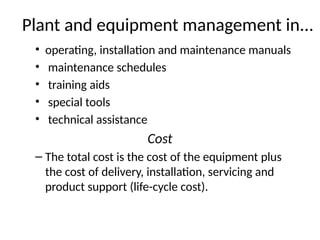 Plant and equipment management in...
• operating, installation and maintenance manuals
• maintenance schedules
• training aids
• special tools
• technical assistance
Cost
– The total cost is the cost of the equipment plus
the cost of delivery, installation, servicing and
product support (life-cycle cost).
 