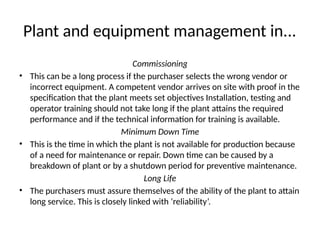 Plant and equipment management in...
Commissioning
• This can be a long process if the purchaser selects the wrong vendor or
incorrect equipment. A competent vendor arrives on site with proof in the
specification that the plant meets set objectives Installation, testing and
operator training should not take long if the plant attains the required
performance and if the technical information for training is available.
Minimum Down Time
• This is the time in which the plant is not available for production because
of a need for maintenance or repair. Down time can be caused by a
breakdown of plant or by a shutdown period for preventive maintenance.
Long Life
• The purchasers must assure themselves of the ability of the plant to attain
long service. This is closely linked with ‘reliability’.
 
