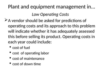 Plant and equipment management in...
Low Operating Costs
A vendor should be asked for predictions of
operating costs and its approach to this problem
will indicate whether it has adequately assessed
this before selling its product. Operating costs in
each year could include:
 cost of fuel
 cost of operating labor
 cost of maintenance
 cost of down time
 