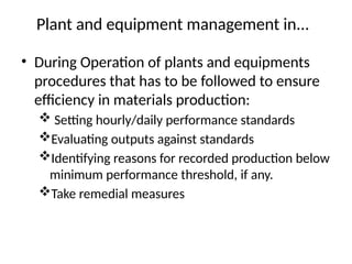 Plant and equipment management in...
• During Operation of plants and equipments
procedures that has to be followed to ensure
efficiency in materials production:
 Setting hourly/daily performance standards
Evaluating outputs against standards
Identifying reasons for recorded production below
minimum performance threshold, if any.
Take remedial measures
 