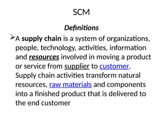 SCM
Definitions
A supply chain is a system of organizations,
people, technology, activities, information
and resources involved in moving a product
or service from supplier to customer.
Supply chain activities transform natural
resources, raw materials and components
into a finished product that is delivered to
the end customer
 