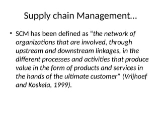 Supply chain Management…
• SCM has been defined as “the network of
organizations that are involved, through
upstream and downstream linkages, in the
different processes and activities that produce
value in the form of products and services in
the hands of the ultimate customer” (Vrijhoef
and Koskela, 1999).
 