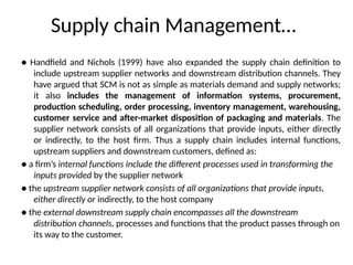 Supply chain Management…
● Handfield and Nichols (1999) have also expanded the supply chain definition to
include upstream supplier networks and downstream distribution channels. They
have argued that SCM is not as simple as materials demand and supply networks;
it also includes the management of information systems, procurement,
production scheduling, order processing, inventory management, warehousing,
customer service and after-market disposition of packaging and materials. The
supplier network consists of all organizations that provide inputs, either directly
or indirectly, to the host firm. Thus a supply chain includes internal functions,
upstream suppliers and downstream customers, defined as:
● a firm’s internal functions include the different processes used in transforming the
inputs provided by the supplier network
● the upstream supplier network consists of all organizations that provide inputs,
either directly or indirectly, to the host company
● the external downstream supply chain encompasses all the downstream
distribution channels, processes and functions that the product passes through on
its way to the customer.
 
