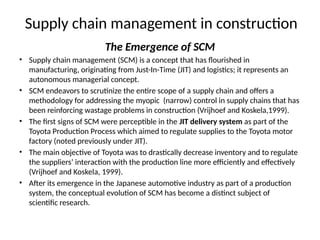 Supply chain management in construction
The Emergence of SCM
• Supply chain management (SCM) is a concept that has flourished in
manufacturing, originating from Just-In-Time (JIT) and logistics; it represents an
autonomous managerial concept.
• SCM endeavors to scrutinize the entire scope of a supply chain and offers a
methodology for addressing the myopic (narrow) control in supply chains that has
been reinforcing wastage problems in construction (Vrijhoef and Koskela,1999).
• The first signs of SCM were perceptible in the JIT delivery system as part of the
Toyota Production Process which aimed to regulate supplies to the Toyota motor
factory (noted previously under JIT).
• The main objective of Toyota was to drastically decrease inventory and to regulate
the suppliers’ interaction with the production line more efficiently and effectively
(Vrijhoef and Koskela, 1999).
• After its emergence in the Japanese automotive industry as part of a production
system, the conceptual evolution of SCM has become a distinct subject of
scientific research.
 