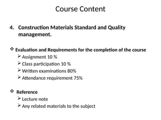 Course Content
4. Construction Materials Standard and Quality
management.
 Evaluation and Requirements for the completion of the course
Assignment 10 %
Class participation 10 %
Written examinations 80%
Attendance requirement 75%
 Reference
Lecture note
Any related materials to the subject
 