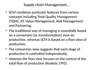Supply chain Management…
• SCM combines particular features from various
concepts including Total Quality Management
(TQM), JIT, Value Management, Risk Management
and Partnering.
• The traditional way of managing is essentially based
on a conversion (or transformation) view on
production, whereas SCM is based on a flow view of
production.
• The conversion view suggests that each stage of
production is controlled independently,
• whereas the flow view focuses on the control of the
total flow of production (Koskela 1992).
 