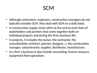 SCM
• Although contractors, engineers, construction managers do not
typically consider SCM, they deal with SCM on a daily basis.
• In construction supply chain refers to the end-to-end-chain of
stakeholders and partners that come together both on
individual projects and during the firms business life.
• In projects, it includes the owner, the contractor, the
consultant(the architect, planner, designer,..), the construction
manager, subcontractor, supplier, distributor, manufacturer..
• In a firm`s business it also include accounting, human resource,
equipment fleet operations
 