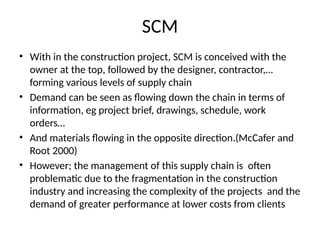 SCM
• With in the construction project, SCM is conceived with the
owner at the top, followed by the designer, contractor,…
forming various levels of supply chain
• Demand can be seen as flowing down the chain in terms of
information, eg project brief, drawings, schedule, work
orders…
• And materials flowing in the opposite direction.(McCafer and
Root 2000)
• However; the management of this supply chain is often
problematic due to the fragmentation in the construction
industry and increasing the complexity of the projects and the
demand of greater performance at lower costs from clients
 