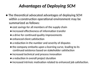 Advantages of Deploying SCM
● The theoretical advocated advantages of deploying SCM
within a construction operational environment may be
summarized as follows:
● cost savings for all members of the supply chain
● increased effectiveness of information transfer
● a drive for continued quality improvements
● enhanced client satisfaction
● a reduction in the number and severity of disputes
● the company embarks upon a learning curve, leading to its
continued existence based on stakeholder satisfaction
● increased technical and process innovation
● a reduction in overall project duration
● increased intrinsic motivation related to enhanced job satisfaction.
 