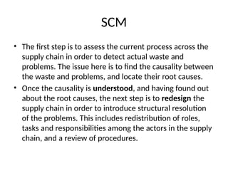 SCM
• The first step is to assess the current process across the
supply chain in order to detect actual waste and
problems. The issue here is to find the causality between
the waste and problems, and locate their root causes.
• Once the causality is understood, and having found out
about the root causes, the next step is to redesign the
supply chain in order to introduce structural resolution
of the problems. This includes redistribution of roles,
tasks and responsibilities among the actors in the supply
chain, and a review of procedures.
 