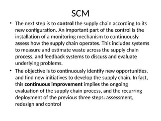 SCM
• The next step is to control the supply chain according to its
new configuration. An important part of the control is the
installation of a monitoring mechanism to continuously
assess how the supply chain operates. This includes systems
to measure and estimate waste across the supply chain
process, and feedback systems to discuss and evaluate
underlying problems.
• The objective is to continuously identify new opportunities,
and find new initiatives to develop the supply chain. In fact,
this continuous improvement implies the ongoing
evaluation of the supply chain process, and the recurring
deployment of the previous three steps: assessment,
redesign and control
 