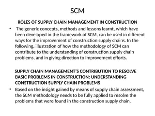 SCM
ROLES OF SUPPLY CHAIN MANAGEMENT IN CONSTRUCTION
• The generic concepts, methods and lessons learnt, which have
been developed in the framework of SCM, can be used in different
ways for the improvement of construction supply chains. In the
following, illustration of how the methodology of SCM can
contribute to the understanding of construction supply chain
problems, and in giving direction to improvement efforts.
SUPPLY CHAIN MANAGEMENT’S CONTRIBUTION TO RESOLVE
BASIC PROBLEMS IN CONSTRUCTION: UNDERSTANDING
CONSTRUCTION SUPPLY CHAIN PROBLEMS
• Based on the insight gained by means of supply chain assessment,
the SCM methodology needs to be fully applied to resolve the
problems that were found in the construction supply chain.
 