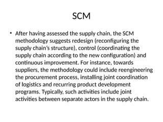 SCM
• After having assessed the supply chain, the SCM
methodology suggests redesign (reconfiguring the
supply chain’s structure), control (coordinating the
supply chain according to the new configuration) and
continuous improvement. For instance, towards
suppliers, the methodology could include reengineering
the procurement process, installing joint coordination
of logistics and recurring product development
programs. Typically, such activities include joint
activities between separate actors in the supply chain.
 