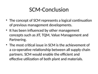 SCM-Conclusion
• The concept of SCM represents a logical continuation
of previous management developments.
• It has been influenced by other management
concepts such as JIT, TQM, Value Management and
Partnering.
• The most critical issue in SCM is the achievement of
a co-operative relationship between all supply chain
partners. SCM would enable the efficient and
effective utilization of both plant and materials.
 