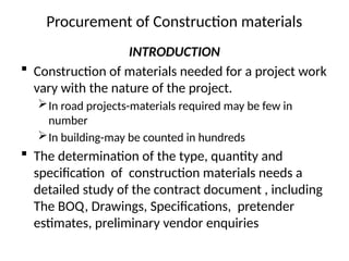 Procurement of Construction materials
INTRODUCTION
 Construction of materials needed for a project work
vary with the nature of the project.
In road projects-materials required may be few in
number
In building-may be counted in hundreds
 The determination of the type, quantity and
specification of construction materials needs a
detailed study of the contract document , including
The BOQ, Drawings, Specifications, pretender
estimates, preliminary vendor enquiries
 