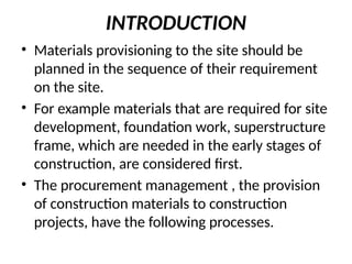 INTRODUCTION
• Materials provisioning to the site should be
planned in the sequence of their requirement
on the site.
• For example materials that are required for site
development, foundation work, superstructure
frame, which are needed in the early stages of
construction, are considered first.
• The procurement management , the provision
of construction materials to construction
projects, have the following processes.
 