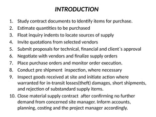 INTRODUCTION
1. Study contract documents to Identify items for purchase.
2. Estimate quantities to be purchased
3. Float inquiry indents to locate sources of supply
4. Invite quotations from selected vendors
5. Submit proposals for technical, financial and client`s approval
6. Negotiate with vendors and finalize supply orders
7. Place purchase orders and monitor order execution.
8. Conduct pre shipment inspection, where necessary
9. Inspect goods received at site and initiate action where
warranted for in-transit losses(theft) damages, short shipments,
and rejection of substandard supply items.
10. Close material supply contract after confirming no further
demand from concerned site manager. Inform accounts,
planning, costing and the project manager accordingly.
 
