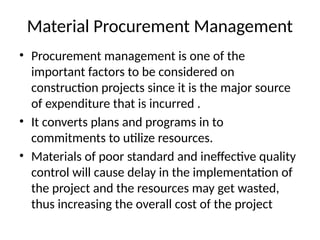 Material Procurement Management
• Procurement management is one of the
important factors to be considered on
construction projects since it is the major source
of expenditure that is incurred .
• It converts plans and programs in to
commitments to utilize resources.
• Materials of poor standard and ineffective quality
control will cause delay in the implementation of
the project and the resources may get wasted,
thus increasing the overall cost of the project
 