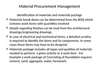 Material Procurement Management
Identification of materials and materials package
 Materials break down can be determined from the BOQ which
contains work items with quantities involved
 Details regarding finishes can be read from the architectural
drawings/engineering drawings.
 In case of electrical and mechanical items, a detailed scrutiny
is required to identify the items and its components. In some
cases these items may have to be designed.
 Materials package includes all types and qualities of materials
needed to perform a given activity or a work item . For
Example a work package of Concreting of foundation requires
cement, sand, aggregate, water, formwork.
 