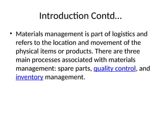 Introduction Contd…
• Materials management is part of logistics and
refers to the location and movement of the
physical items or products. There are three
main processes associated with materials
management: spare parts, quality control, and
inventory management.
 