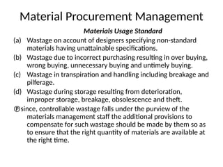 Material Procurement Management
Materials Usage Standard
(a) Wastage on account of designers specifying non-standard
materials having unattainable specifications.
(b) Wastage due to incorrect purchasing resulting in over buying,
wrong buying, unnecessary buying and untimely buying.
(c) Wastage in transpiration and handling including breakage and
pilferage.
(d) Wastage during storage resulting from deterioration,
improper storage, breakage, obsolescence and theft.
since, controllable wastage falls under the purview of the
materials management staff the additional provisions to
compensate for such wastage should be made by them so as
to ensure that the right quantity of materials are available at
the right time.
 
