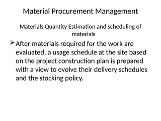 Material Procurement Management
Materials Quantity Estimation and scheduling of
materials
After materials required for the work are
evaluated, a usage schedule at the site based
on the project construction plan is prepared
with a view to evolve their delivery schedules
and the stocking policy.
 