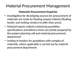 Material Procurement Management
Materials Procurement Enquiries
• Investigation for developing sources for procurement of
materials are made by floating enquiry indents (floating
tender and inviting vendors to offer their price).
• Material inquiry indents containing quantities,
specifications and delivery times are jointly prepared by
the project planning cell and material procurement
department
• Inviting of tenders for quotations with samples of
materials, where applicable is carried out by material
procurement department
 