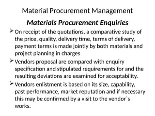 Material Procurement Management
Materials Procurement Enquiries
On receipt of the quotations, a comparative study of
the price, quality, delivery time, terms of delivery,
payment terms is made jointly by both materials and
project planning in charges
Vendors proposal are compared with enquiry
specification and stipulated requirements for and the
resulting deviations are examined for acceptability.
Vendors enlistment is based on its size, capability,
past performance, market reputation and if necessary
this may be confirmed by a visit to the vendor`s
works.
 
