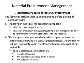 Material Procurement Management
Finalization of Source of Materials Procurement
The following activities has to be undergone before placing of
purchase order
a. Approval in principle for processing proposals
 effect of prices on profitability
 in case of changes in offers, approval by project management prior
to commencing further negotiations with the suppliers.
b. Client`s approval of proposed materials- as per the terms of
agreement and standard construction practices, the contractor
submits proposals to the client/consultant for approval of the
materials.
 The proposals can be in the form of :
 Samples of materials
 The manufacturers write up on the materials
 The materials test results…
 