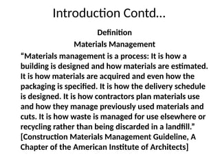 Introduction Contd…
Definition
Materials Management
“Materials management is a process: It is how a
building is designed and how materials are estimated.
It is how materials are acquired and even how the
packaging is specified. It is how the delivery schedule
is designed. It is how contractors plan materials use
and how they manage previously used materials and
cuts. It is how waste is managed for use elsewhere or
recycling rather than being discarded in a landfill.”
[Construction Materials Management Guideline, A
Chapter of the American Institute of Architects]
 