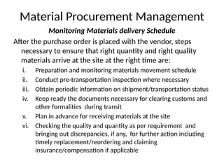 Material Procurement Management
Monitoring Materials delivery Schedule
After the purchase order is placed with the vendor, steps
necessary to ensure that right quantity and right quality
materials arrive at the site at the right time are:
i. Preparation and monitoring materials movement schedule
ii. Conduct pre-transportation inspection where necessary
iii. Obtain periodic information on shipment/transportation status
iv. Keep ready the documents necessary for clearing customs and
other formalities during transit
v. Plan in advance for receiving materials at the site
vi. Checking the quality and quantity as per requirement and
bringing out discrepancies, if any, for further action including
timely replacement/reordering and claiming
insurance/compensation if applicable
 