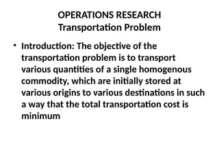 OPERATIONS RESEARCH
Transportation Problem
• Introduction: The objective of the
transportation problem is to transport
various quantities of a single homogenous
commodity, which are initially stored at
various origins to various destinations in such
a way that the total transportation cost is
minimum
 