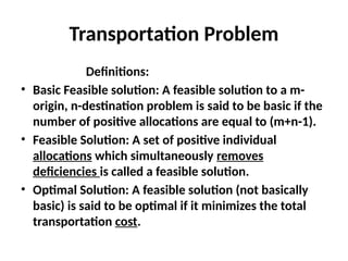 Transportation Problem
Definitions:
• Basic Feasible solution: A feasible solution to a m-
origin, n-destination problem is said to be basic if the
number of positive allocations are equal to (m+n-1).
• Feasible Solution: A set of positive individual
allocations which simultaneously removes
deficiencies is called a feasible solution.
• Optimal Solution: A feasible solution (not basically
basic) is said to be optimal if it minimizes the total
transportation cost.
 