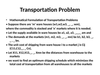Transportation Problem
• Mathematical Formulation of Transportation Problems
• Suppose there are ‘m’ ware houses (w1,w2,w3, _, _, wm),
where the commodity is stocked and ‘n’ markets where it is needed.
• Let the supply available in ware houses be a1, a2, a3, _,_,_ am and
• The demands at the markets (m1, m2, m3, _, _, mn) be b1, b2, b3, _,
_ , _ bn.
• The unit cost of shipping from ware house i to a market j is Cij
(C11,C12,_, _ Cn),
• Let X11, X12,X13,_, _, Xmn be the distances from warehouse to the
markets
• we want to find an optimum shipping schedule which minimizes the
total cost of transportation from all warehouses to all the markets
 