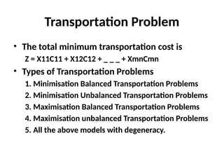 Transportation Problem
• The total minimum transportation cost is
Z = X11C11 + X12C12 + _ _ _ + XmnCmn
• Types of Transportation Problems
1. Minimisation Balanced Transportation Problems
2. Minimisation Unbalanced Transportation Problems
3. Maximisation Balanced Transportation Problems
4. Maximisation unbalanced Transportation Problems
5. All the above models with degeneracy.
 