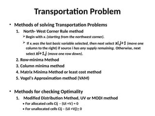 Transportation Problem
• Methods of solving Transportation Problems
1. North- West Corner Rule method
Begin with x11 (starting from the northwest corner).
 If xi,j was the last basic variable selected, then next select xi,j+1 (move one
column to the right) if source i has any supply remaining. Otherwise, next
select xi+1,j (move one row down).
2. Row-minima Method
3. Column minima method
4. Matrix Minima Method or least cost method
5. Vogel's Approximation method (VAM)
• Methods for checking Optimality
1. Modified Distribution Method, UV or MODI method
• For allocated cells Cij – (Ui +Vj) = 0
• For unallocated cells Cij – (Ui +Vj)> 0
 