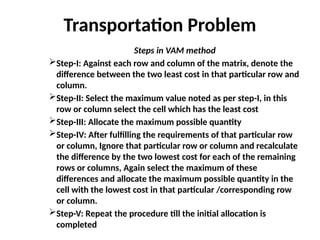 Transportation Problem
Steps in VAM method
Step-I: Against each row and column of the matrix, denote the
difference between the two least cost in that particular row and
column.
Step-II: Select the maximum value noted as per step-I, in this
row or column select the cell which has the least cost
Step-III: Allocate the maximum possible quantity
Step-IV: After fulfilling the requirements of that particular row
or column, Ignore that particular row or column and recalculate
the difference by the two lowest cost for each of the remaining
rows or columns, Again select the maximum of these
differences and allocate the maximum possible quantity in the
cell with the lowest cost in that particular /corresponding row
or column.
Step-V: Repeat the procedure till the initial allocation is
completed
 