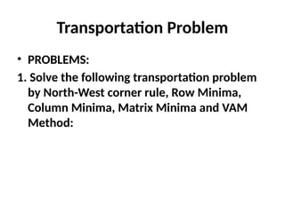 Transportation Problem
• PROBLEMS:
1. Solve the following transportation problem
by North-West corner rule, Row Minima,
Column Minima, Matrix Minima and VAM
Method:
 