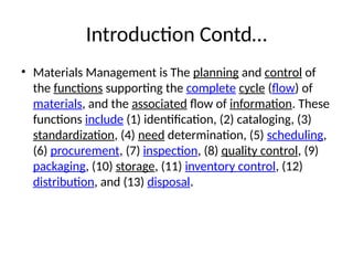 Introduction Contd…
• Materials Management is The planning and control of
the functions supporting the complete cycle (flow) of
materials, and the associated flow of information. These
functions include (1) identification, (2) cataloging, (3)
standardization, (4) need determination, (5) scheduling,
(6) procurement, (7) inspection, (8) quality control, (9)
packaging, (10) storage, (11) inventory control, (12)
distribution, and (13) disposal.
 