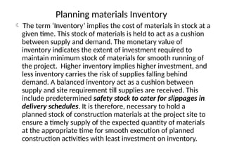 Planning materials Inventory
 The term ‘Inventory’ implies the cost of materials in stock at a
given time. This stock of materials is held to act as a cushion
between supply and demand. The monetary value of
inventory indicates the extent of investment required to
maintain minimum stock of materials for smooth running of
the project. Higher inventory implies higher investment, and
less inventory carries the risk of supplies falling behind
demand. A balanced inventory act as a cushion between
supply and site requirement till supplies are received. This
include predetermined safety stock to cater for slippages in
delivery schedules. It is therefore, necessary to hold a
planned stock of construction materials at the project site to
ensure a timely supply of the expected quantity of materials
at the appropriate time for smooth execution of planned
construction activities with least investment on inventory.
 