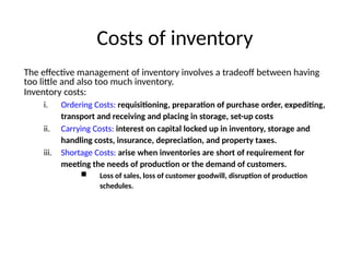 Costs of inventory
The effective management of inventory involves a tradeoff between having
too little and also too much inventory.
Inventory costs:
i. Ordering Costs: requisitioning, preparation of purchase order, expediting,
transport and receiving and placing in storage, set-up costs
ii. Carrying Costs: interest on capital locked up in inventory, storage and
handling costs, insurance, depreciation, and property taxes.
iii. Shortage Costs: arise when inventories are short of requirement for
meeting the needs of production or the demand of customers.
 Loss of sales, loss of customer goodwill, disruption of production
schedules.
 
