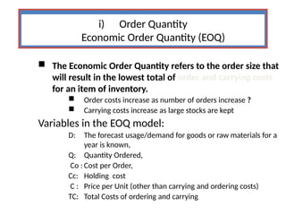 i) Order Quantity
Economic Order Quantity (EOQ)
 The Economic Order Quantity refers to the order size that
will result in the lowest total of order and carrying costs
for an item of inventory.
 Order costs increase as number of orders increase ?
 Carrying costs increase as large stocks are kept
Variables in the EOQ model:
D: The forecast usage/demand for goods or raw materials for a
year is known,
Q: Quantity Ordered,
Co : Cost per Order,
Cc: Holding cost
C : Price per Unit (other than carrying and ordering costs)
TC: Total Costs of ordering and carrying
 