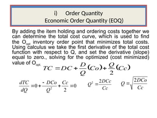 i) Order Quantity
Economic Order Quantity (EOQ)
By adding the item holding and ordering costs together we
can determine the total cost curve, which is used to find
the Oopt inventory order point that minimizes total costs.
Using calculus we take the first derivative of the total cost
function with respect to Q, and set the derivative (slope)
equal to zero., solving for the optimized (cost minimized)
value of Oopt.
   
Cc
Q
Co
Q
D
DC
TC
2



0
2
0 2





Cc
Q
DCo
dQ
dTC
Cc
DCc
Q
2
2

Cc
DCo
Q
2

 